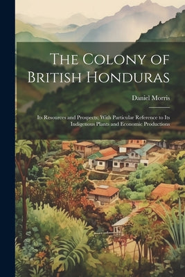 The Colony of British Honduras: Its Resources and Prospects; With Particular Reference to Its Indigenous Plants and Economic Productions