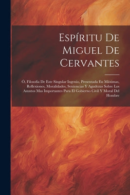 Espíritu De Miguel De Cervantes: Ó, Filosofia De Este Singular Ingenio, Presentada En Máximas, Reflexiones, Moralidades, Sentencias Y Agudezas Sobre L