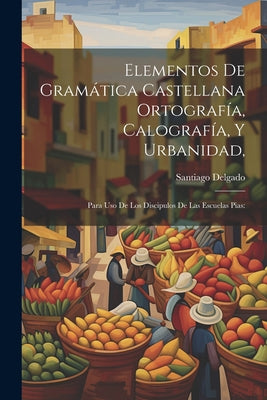 Elementos De Gramática Castellana Ortografía, Calografía, Y Urbanidad,: Para Uso De Los Discipulos De Las Escuelas Pias: