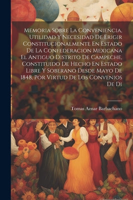 Memoria Sobre La Conveniencia, Utilidad Y Necesidad De Erigir Constitucionalmente En Estado De La Confederacion Mexicana El Antiguo Distrito De Campec