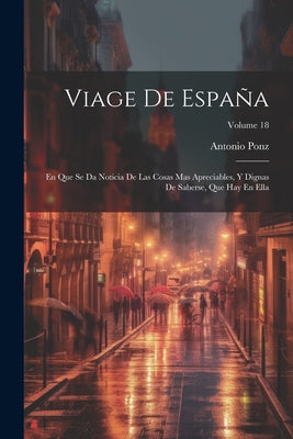 Viage De España: En Que Se Da Noticia De Las Cosas Mas Apreciables, Y Dignas De Saberse, Que Hay En Ella; Volume 18