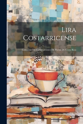 Lira Costarricense: Colección De Composiciones De Poetas De Costa Rica