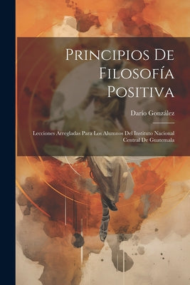 Principios De Filosofía Positiva: Lecciones Arregladas Para Los Alumnos Del Instituto Nacional Central De Guatemala