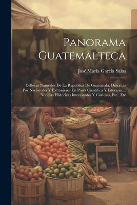 Panorama Guatemalteca: Bellezas Naturales De La Republica De Guatemala, Descritas Por Nacionales Y Extranjeros En Prosa Cientifica Y Literari