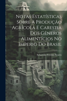 Notas Estatísticas Sobre a Produção Agrícola E Carestia Dos Gêneros Alimentícios No Imperio Do Brasil