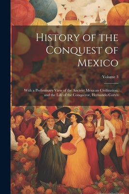 History of the Conquest of Mexico: With a Preliminary View of the Ancient Mexican Civilization, and the Life of the Conqueror, Hernando Cortés; Volume