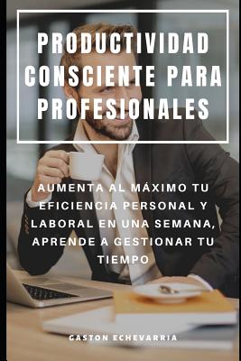 Productividad Consciente Para Profesionales: Aumenta Al Máximo Tu Eficiencia Personal Y Laboral En Una Semana, Aprende a Gestionar Tu Tiempo