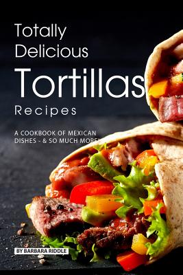 Totally Delicious Tortillas Recipes: A Cookbook of Mexican Dishes - SO Much More!