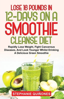 Lose 16 Pounds In 12-Days On A Smoothie Cleanse Diet: Rapidly Lose Weight, Fight Cancerous Diseases, And Look Younger Whilst Drinking A Delicious Gree