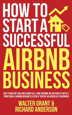 How to Start a Successful Airbnb Business: Quit Your Day Job and Earn Full-time Income on Autopilot With a Profitable Airbnb Business Even if You're a