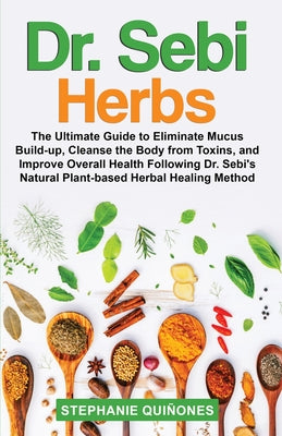 Dr. Sebi Herbs: The Ultimate Guide to Eliminate Mucus Build-up, Cleanse the Body from Toxins, and Improve Overall Health Following Dr.