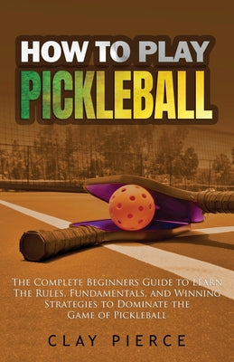 How To Play Pickleball: The Complete Beginners Guide to Learn The Rules, Fundamentals, and Winning Strategies to Dominate the Game of Pickleba