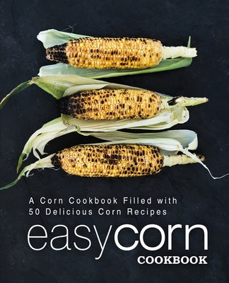 Easy Corn Cookbook: A Corn Cookbook Filled with 50 Delicious Corn Recipes (2nd Edition)