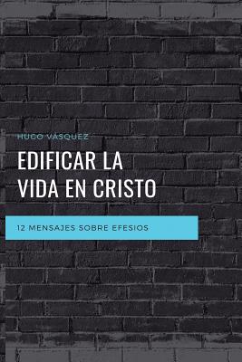 Edificar La Vida En Cristo: 12 Mensajes Expositivos Sobre Efesios