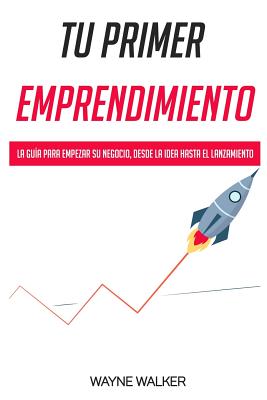 Tu Primer Emprendimiento: La Guía Para Empezar Su Negocio, Desde La Idea Hasta El Lanzamiento