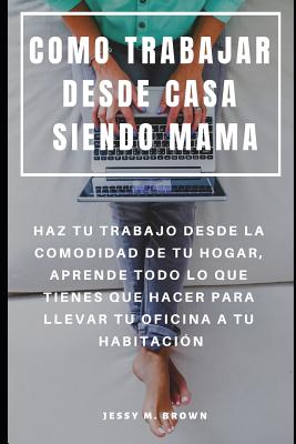 Como Trabajar Desde Casa Siendo Mama: Haz Tu Trabajo Desde La Comodidad de Tu Hogar, Aprende Todo Lo Que Tienes Que Hacer Para Llevar Tu Oficina a Tu