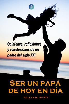 Ser Un Papá de Hoy En Día: Opiniones, Reflexiones Y Conclusiones de Un Padre del Siglo XXI