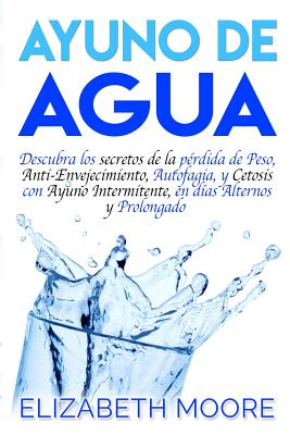 Ayuno de Agua: Descubra los secretos de la pérdida de Peso, Anti-Envejecimiento, Autofagia, y Cetosis con Ayuno Intermitente, en días