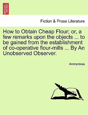 How to Obtain Cheap Flour; or, a few remarks upon the objects ... to be gained from the establishment of co-operative flour-mills ... By An Unobserved