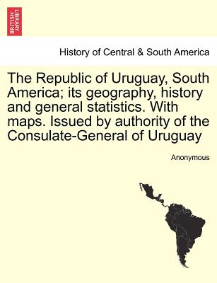 The Republic of Uruguay, South America; Its Geography, History and General Statistics. with Maps. Issued by Authority of the Consulate-General of Urug