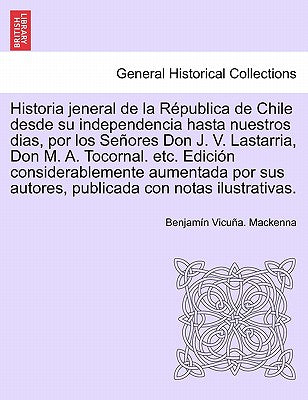 Historia Jeneral de La Republica de Chile Desde Su Independencia Hasta Nuestros Dias, Por Los Senores Don J. V. Lastarria, Don M. A. Tocornal. Etc. Ed