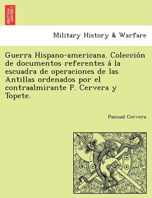 Guerra Hispano-americana. Coleccio&#769;n de documentos referentes a&#769; la escuadra de operaciones de las Antillas ordenados por el contraalmirante