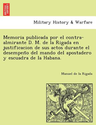 Memoria publicada por el contra-almirante D. M. de la Rigada en justificacion de sus actos durante el desempen&#771;o del mando del apostadero y escua