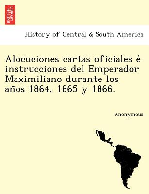 Alocuciones Cartas Oficiales E Instrucciones del Emperador Maximiliano Durante Los an OS 1864, 1865 y 1866.