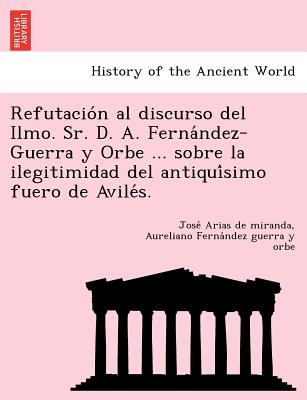 Refutacio&#769;n al discurso del Ilmo. Sr. D. A. Ferna&#769;ndez-Guerra y Orbe ... sobre la ilegitimidad del antiqui&#769;simo fuero de Avile&#769;s.