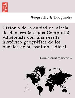 Historia de la ciudad de Alcala&#769; de Henares (antigua Compluto). Adicionada con una resen&#771;a histo&#769;rico-geogra&#769;fica de los pueblos d