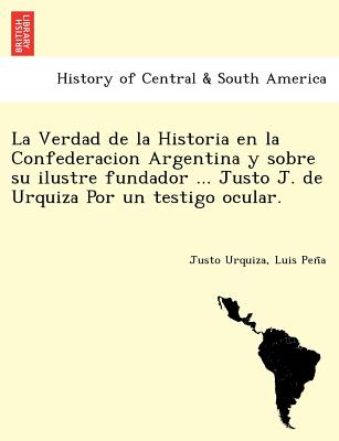 La Verdad de La Historia En La Confederacion Argentina y Sobre Su Ilustre Fundador ... Justo J. de Urquiza Por Un Testigo Ocular. [I.E. Luio Jose de L