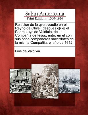 Relacion de lo qve svcedio en el Reyno de Chile: despues q[ue] el Padre Luys de Valdiuia, de la Compañia de Iesus, entró en el con sus ocho compañeros