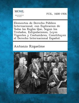 Elementos de Derecho Publico Internacional, Con Esplicacion de Todas Las Reglas Que, Segun Los Tratados, Estipulaciones, Leyes Vigentes y Costumbres,