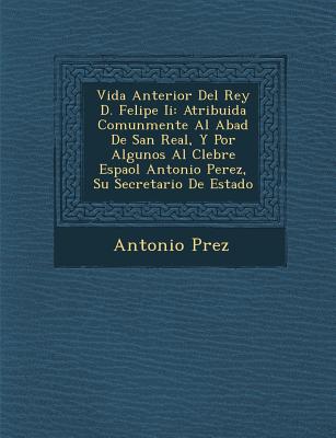 Vida Anterior del Rey D. Felipe II: Atribuida Comunmente Al Abad de San Real, y Por Algunos Al C Lebre Espa Ol Antonio Perez, Su Secretario de Estado