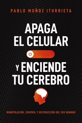 Apaga El Celular Y Enciende Tu Cerebro: Manipulación, Control Y Destrucción del Ser Humano