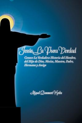 Jesus, La Pura Verdad: Conoce La Verdadera Historia del Hombre, del Hijo de Dios, Mesias, Maestro, Padre, Hermano y Amigo