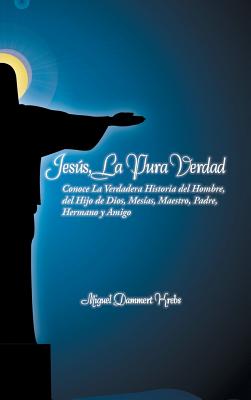 Jesus, La Pura Verdad: Conoce La Verdadera Historia del Hombre, del Hijo de Dios, Mesias, Maestro, Padre, Hermano y Amigo