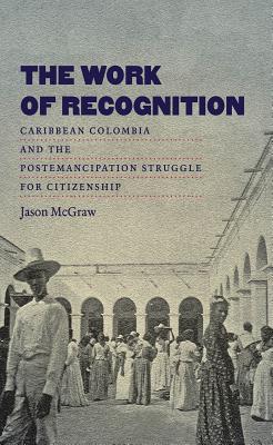 The Work of Recognition: Caribbean Colombia and the Postemancipation Struggle for Citizenship