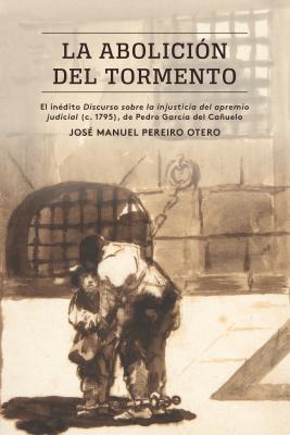 La Abolición del Tormento: El Inédito Discurso Sobre La Injusticia del Apremio Judicial (C. 1795), de Pedro García del Cañuelo