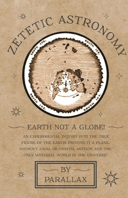 Zetetic Astronomy - Earth Not a Globe! An Experimental Inquiry into the True Figure of the Earth: Proving it a Plane, Without Axial or Orbital Motion;