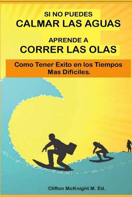 Si No Puedes Calmar Las Aquas Aprende A Correr Los Olas: Como Tener Exito en Los Tiempos Mas Dificilas