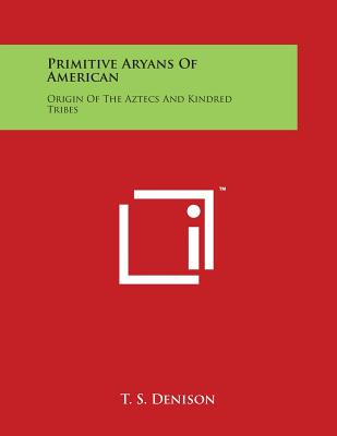 Primitive Aryans Of American: Origin Of The Aztecs And Kindred Tribes