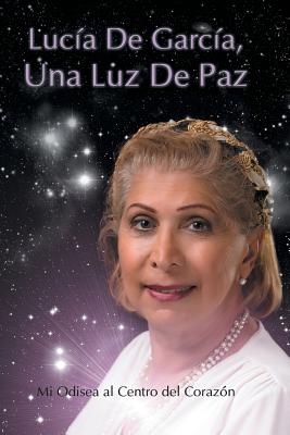 Lucia de Garcia Una Luz de Paz: Mi Odisea Al Centro del Corazon