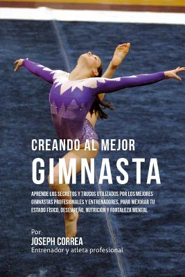 Creando Al Mejor Gimnasta: Aprende Los Secretos Y Trucos Utilizados Por Los Mejores Gimnastas Profesionales Y Entrenadores, Para Mejorar Tu Estad