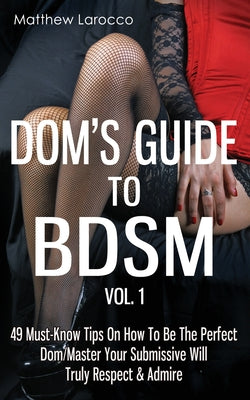 Dom's Guide To BDSM Vol. 1: 49 Must-Know Tips On How To Be The Perfect Dom/Master Your Submissive Will Truly Respect & Admire