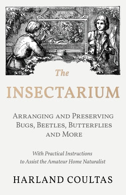 The Insectarium - Collecting, Arranging and Preserving Bugs, Beetles, Butterflies and More - With Practical Instructions to Assist the Amateur Home Na