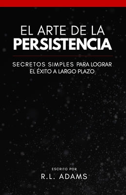 El Arte de la Persistencia: Secretos Simples Para Lograr el Exito a Largo Plazo