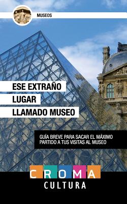 Ese Extraño Lugar Llamado Museo: Guía breve para sacar el máximo partido a tus visitas al museo