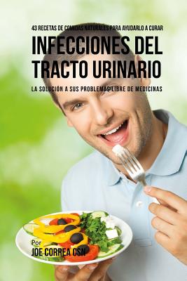 43 Recetas De Comidas Naturales Para Ayudarlo a Curar Infecciones Del Tracto Urinario: La Solucion a Sus Problemas Libre De Medicinas