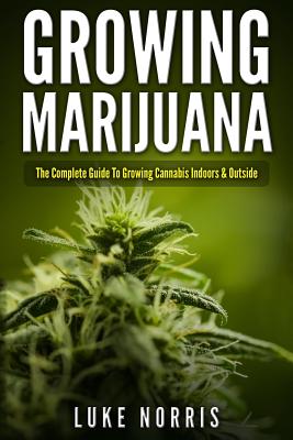 Growing Marijuana: The Complete Guide to Growing Cannabis Indoors and Outside